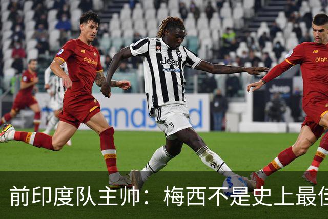 前印度队主帅：梅西不是史上最佳，阿根廷靠全队给他擦屁股