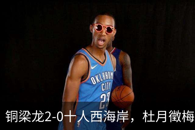 铜梁龙2-0十人西海岸，杜月徵梅开二度，丁海峰染红