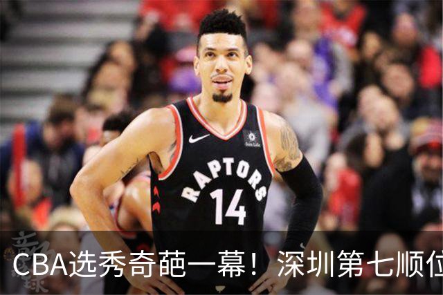 CBA选秀奇葩一幕！深圳第七顺位弃选 第18顺位挑中名宿单涛之子